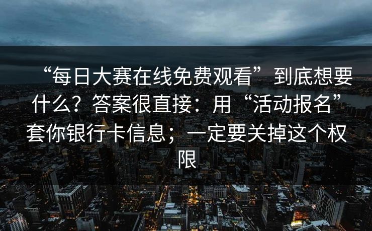 “每日大赛在线免费观看”到底想要什么？答案很直接：用“活动报名”套你银行卡信息；一定要关掉这个权限