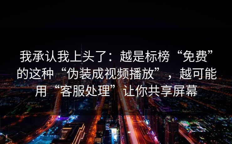 我承认我上头了：越是标榜“免费”的这种“伪装成视频播放”，越可能用“客服处理”让你共享屏幕