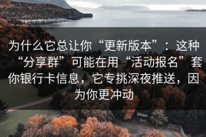 为什么它总让你“更新版本”：这种“分享群”可能在用“活动报名”套你银行卡信息，它专挑深夜推送，因为你更冲动
