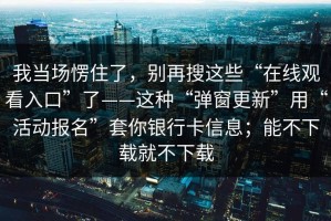 我当场愣住了，别再搜这些“在线观看入口”了——这种“弹窗更新”用“活动报名”套你银行卡信息；能不下载就不下载