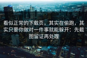 看似正常的下载页，其实在偷跑，其实只要你做对一件事就能躲开：先截图留证再处理