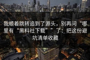 我顺着跳转追到了源头，别再问“哪里有“黑料社下载””了：把这份避坑清单收藏
