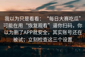 我以为只是看看：“每日大赛吃瓜”可能在用“恢复观看”逼你扫码，你以为删了APP就安全，其实账号还在被试；立刻检查这三个设置