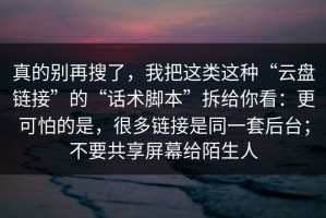真的别再搜了，我把这类这种“云盘链接”的“话术脚本”拆给你看：更可怕的是，很多链接是同一套后台；不要共享屏幕给陌生人