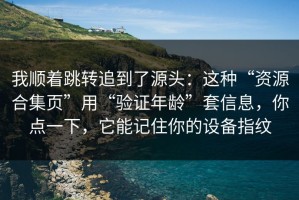 我顺着跳转追到了源头：这种“资源合集页”用“验证年龄”套信息，你点一下，它能记住你的设备指纹