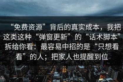 “免费资源”背后的真实成本，我把这类这种“弹窗更新”的“话术脚本”拆给你看：最容易中招的是“只想看看”的人；把家人也提醒到位