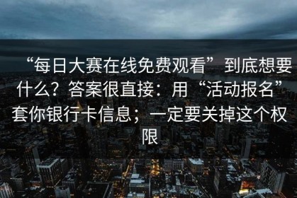 “每日大赛在线免费观看”到底想要什么？答案很直接：用“活动报名”套你银行卡信息；一定要关掉这个权限
