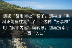 别被“备用网址”骗了，别再搜“黑料正能量往期”了——这种“分享群”用“解锁内容”骗转账；别再搜索所谓“入口”