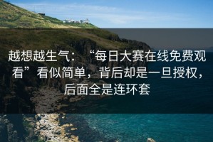 越想越生气：“每日大赛在线免费观看”看似简单，背后却是一旦授权，后面全是连环套