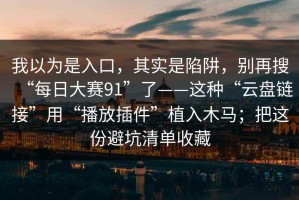 我以为是入口，其实是陷阱，别再搜“每日大赛91”了——这种“云盘链接”用“播放插件”植入木马；把这份避坑清单收藏