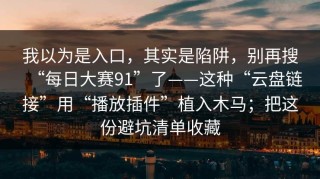 我以为是入口，其实是陷阱，别再搜“每日大赛91”了——这种“云盘链接”用“播放插件”植入木马；把这份避坑清单收藏