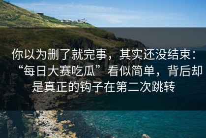 你以为删了就完事，其实还没结束：“每日大赛吃瓜”看似简单，背后却是真正的钩子在第二次跳转