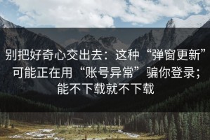 别把好奇心交出去：这种“弹窗更新”可能正在用“账号异常”骗你登录；能不下载就不下载