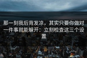 那一刻我后背发凉，其实只要你做对一件事就能躲开：立刻检查这三个设置