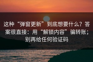 这种“弹窗更新”到底想要什么？答案很直接：用“解锁内容”骗转账；别再给任何验证码