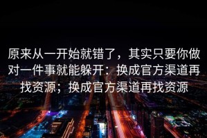 原来从一开始就错了，其实只要你做对一件事就能躲开：换成官方渠道再找资源；换成官方渠道再找资源