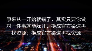原来从一开始就错了，其实只要你做对一件事就能躲开：换成官方渠道再找资源；换成官方渠道再找资源