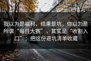 我以为是福利，结果是坑，你以为是所谓“每日大赛”，其实是“收割入口”：把这份避坑清单收藏