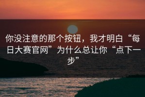 你没注意的那个按钮，我才明白“每日大赛官网”为什么总让你“点下一步”
