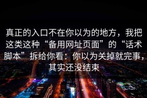 真正的入口不在你以为的地方，我把这类这种“备用网址页面”的“话术脚本”拆给你看：你以为关掉就完事，其实还没结束