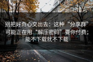别把好奇心交出去：这种“分享群”可能正在用“解压密码”要你付费；能不下载就不下载