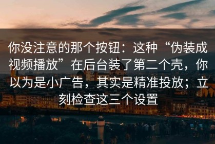 你没注意的那个按钮：这种“伪装成视频播放”在后台装了第二个壳，你以为是小广告，其实是精准投放；立刻检查这三个设置