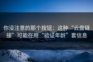 你没注意的那个按钮：这种“云盘链接”可能在用“验证年龄”套信息
