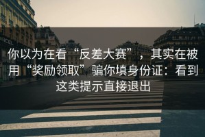 你以为在看“反差大赛”，其实在被用“奖励领取”骗你填身份证：看到这类提示直接退出