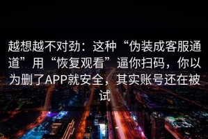 越想越不对劲：这种“伪装成客服通道”用“恢复观看”逼你扫码，你以为删了APP就安全，其实账号还在被试