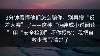 3分钟看懂他们怎么骗你，别再搜“反差大赛”了——这种“伪装成小说阅读”用“安全检测”吓你授权；我把自救步骤写清楚了