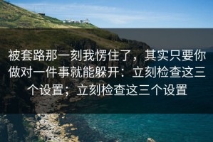 被套路那一刻我愣住了，其实只要你做对一件事就能躲开：立刻检查这三个设置；立刻检查这三个设置
