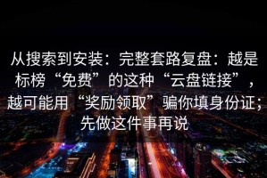 从搜索到安装：完整套路复盘：越是标榜“免费”的这种“云盘链接”，越可能用“奖励领取”骗你填身份证；先做这件事再说