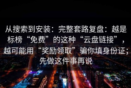 从搜索到安装：完整套路复盘：越是标榜“免费”的这种“云盘链接”，越可能用“奖励领取”骗你填身份证；先做这件事再说