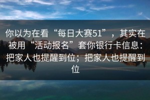 你以为在看“每日大赛51”，其实在被用“活动报名”套你银行卡信息：把家人也提醒到位；把家人也提醒到位