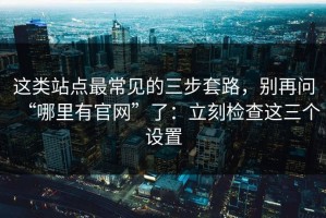 这类站点最常见的三步套路，别再问“哪里有官网”了：立刻检查这三个设置