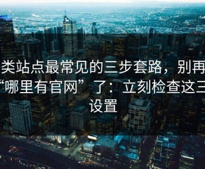 这类站点最常见的三步套路，别再问“哪里有官网”了：立刻检查这三个设置