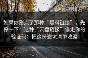 如果你刚点了那种“爆料链接”，先停一下：这种“云盘链接”偷走你的验证码；把这份避坑清单收藏