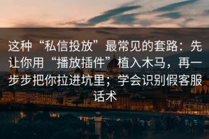 这种“私信投放”最常见的套路：先让你用“播放插件”植入木马，再一步步把你拉进坑里；学会识别假客服话术