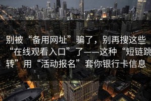 别被“备用网址”骗了，别再搜这些“在线观看入口”了——这种“短链跳转”用“活动报名”套你银行卡信息