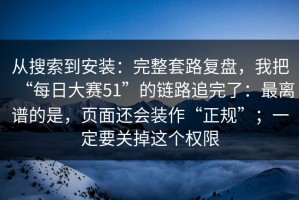 从搜索到安装：完整套路复盘，我把“每日大赛51”的链路追完了：最离谱的是，页面还会装作“正规”；一定要关掉这个权限
