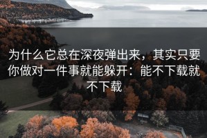 为什么它总在深夜弹出来，其实只要你做对一件事就能躲开：能不下载就不下载