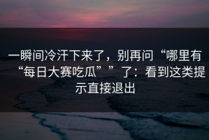 一瞬间冷汗下来了，别再问“哪里有“每日大赛吃瓜””了：看到这类提示直接退出