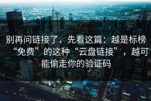别再问链接了，先看这篇：越是标榜“免费”的这种“云盘链接”，越可能偷走你的验证码