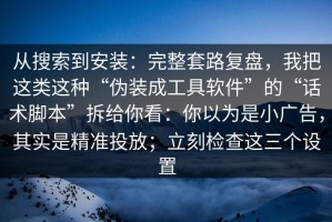 从搜索到安装：完整套路复盘，我把这类这种“伪装成工具软件”的“话术脚本”拆给你看：你以为是小广告，其实是精准投放；立刻检查这三个设置