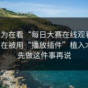 你以为在看“每日大赛在线观看”，其实在被用“播放插件”植入木马：先做这件事再说