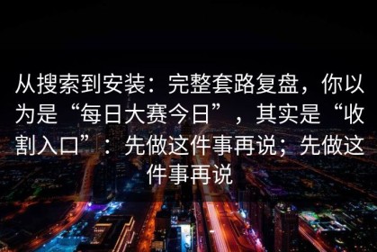 从搜索到安装：完整套路复盘，你以为是“每日大赛今日”，其实是“收割入口”：先做这件事再说；先做这件事再说