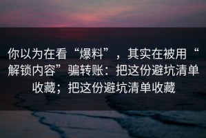 你以为在看“爆料”，其实在被用“解锁内容”骗转账：把这份避坑清单收藏；把这份避坑清单收藏