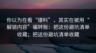 你以为在看“爆料”，其实在被用“解锁内容”骗转账：把这份避坑清单收藏；把这份避坑清单收藏