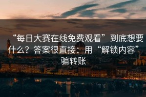 “每日大赛在线免费观看”到底想要什么？答案很直接：用“解锁内容”骗转账