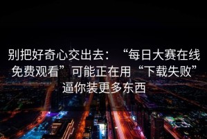 别把好奇心交出去：“每日大赛在线免费观看”可能正在用“下载失败”逼你装更多东西